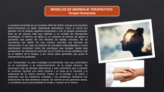 MODELOS DE ABORDAJE TERAPEUTICO:
Terapia Humanista
La terapia humanista es un concepto difícil de definir, porque sus principios
teórico-prácticos no están claramente delimitados, como sí ocurre por
ejemplo con la terapia cognitivo-conductual o con la terapia conductual.
Esto es así porque más que referirse a un modelo de intervención
psicológica, el término se aplica a un conjunto de formas de apoyo a
pacientes que parten de una filosofía de trabajo concreta. No se
caracteriza por definir de una manera concreta sus técnicas de
intervención, ni por usar un conjunto de conceptos sistematizados y cuyos
significados comparten todos los psicólogos que trabajan desde esta
perspectiva; se caracteriza más bien por el modo en el que establece cuál
es el objetivo de la terapia, y por varias ideas generales que guían la
intervención en pacientes.
Los “humanistas” no sólo investigan el sufrimiento, sino que profundizan
en el crecimiento y el autoconocimiento de la propia persona. Se
preocupan más de plantear alternativas a este sufrimiento que a estudiar
la conducta. Aportan una visión positiva y su base es la voluntad y la
esperanza de la misma persona. Parten de la bondad y la salud, y
entienden que los trastornos mentales o los problemas cotidianos son
distorsiones de esta tendencia natural. Se centran en las personas sanas,
y consideran que la personalidad es innata y “buena” en sí misma.
 