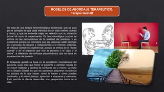 MODELOS DE ABORDAJE TERAPEUTICO:
Terapia Gestalt
Se trata de una terapia fenomenológico-existencial, que se guía
por el principio de que cada individuo es un todo (mente, cuerpo
y alma), y que se entiende mejor en relación con su situación
actual tal como la experimenta. Es fenomenológica porque se
enfoca en las percepciones de la realidad del paciente, y es
existencial porque se considera que las personas están siempre
en el proceso de devenir y redescubrirse a sí mismos. Además,
el enfoque Gestalt es experiencial, porque se enfoca en el “darse
cuenta” y en el presente que vive la persona o el “aquí y el
ahora”, a diferencia del enfoque psicodinámico que se basa en
experiencias del pasado.
El terapeuta gestalt se basa en la aceptación incondicional del
paciente, pues cree que forzar al paciente a cambiar resulta en
un mayor malestar y pérdida de confianza de sí mismo. La meta
de la terapia Gestalt es que los pacientes adquieran conciencia
no juiciosa de lo que hacen, cómo lo hacen y cómo pueden
cambiarlo, y al mismo tiempo, aprendan a aceptarse y valorarse.
Esto permite al cliente desarrollar una perspectiva única de la
vida.
 