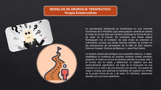 MODELOS DE ABORDAJE TERAPEUTICO:
Terapia Existencialista
La psicoterapia existencial se fundamenta en una corriente
homónima de la Filosofía cuya preocupación cardinal se orienta
al modo en el que todo ser humano construye su forma de ser y
de estar en el mundo. Se considera que Søren Aabye
Kierkegaard fue el fundador de este modo de entender el
sufrimiento, aunque sus raíces teóricas también se hunden en
las aportaciones de pensadores de la talla de Karl Jaspers,
Edmund Husserl, Simone de Beavour o Jean-Paul Sartre.
La terapia existencial persigue tres propósitos básicos, a saber:
restablecer la confianza en quienes hubieran podido perderla,
expandir el modo en el que la persona percibe su propia vida o
el mundo que le rodea y determinar un objetivo que sea
personalmente significativo. Se trata de la búsqueda de una
posición en la vida y de una dirección por asumir, una suerte de
mapa y brújula que estimule la habilidad de explorar los límites
de la propia forma de ser y de estar. En definitiva, determinar
aquello que nos hace auténticos.
 