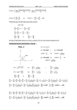 APUNTES DE CALCULO III MAT - 214 ANGEL RIVERA SALAZAR
50
𝑓′(𝑧) =
1
𝑖
lim
∆𝑦→ 0
[
𝑢(𝑥,𝑦+∆𝑦)−𝑢(𝑥,𝑦)
∆𝑦
] + lim
∆𝑦→ 0
[
𝑣(𝑥,𝑦+∆𝑦)−𝑣(𝑥,𝑦)
∆𝑦
]
𝑓′(𝑧) =
1
𝑖
𝜕𝑢
𝜕𝑦
+
𝜕𝑣
𝜕𝑦
⟹ 𝑓′(𝑧) = −
𝜕𝑢
𝜕𝑦
𝑖 +
𝜕𝑣
𝜕𝑦
…. (2)
Probando que las derivadas parciales existen.
(1) = (2)
𝜕𝑢
𝜕𝑥
+
𝜕𝑣
𝜕𝑥
𝑖 = −
𝜕𝑢
𝜕𝑦
𝑖 +
𝜕𝑣
𝜕𝑦
𝜕𝑢
𝜕𝑥
+
𝜕𝑣
𝜕𝑥
𝑖 =
𝜕𝑣
𝜕𝑦
−
𝜕𝑢
𝜕𝑦
𝑖
𝝏𝒖
𝝏𝒙
=
𝝏𝒗
𝝏𝒚
∧
𝝏𝒗
𝝏𝒙
= −
𝝏𝒖
𝝏𝒚
Así que la derivada existe y es única, es decir 𝑓(𝑧) es una función analítica en R.
REPRESENTACION CARTESIANA Y POLAR. –
Plano Z 𝑧 = 𝑥 + 𝑦 𝑖
𝒙 = 𝑹 𝒄𝒐𝒔𝜽 ; 𝒚 = 𝑹 𝒔𝒆𝒏𝜽
𝑐𝑜𝑠𝜃 =
𝑥
𝑅
⟹ 𝑐𝑜𝑠𝜃 =
𝑥
√𝑥2+𝑦2
𝒚 = 𝑹 𝒔𝒆𝒏𝜽 ⟹ 𝑠𝑒𝑛𝜃 =
𝑦
𝑅
⟹
𝑠𝑒𝑛𝜃 =
𝑦
√𝑥2+𝑦2
𝑅 = √𝑥2 + 𝑦2 ⟹
𝜕𝑅
𝜕𝑥
=
𝑥
√𝑥2+𝑦2
;
𝜕𝑅
𝜕𝑦
=
𝑦
√𝑥2+𝑦2
𝜃 = tan−1
(
𝑦
𝑥
) ⟹
𝜕𝜃
𝜕𝑥
= −
𝑦
𝑥2+𝑦2 ;
𝜕𝜃
𝜕𝑦
=
𝑥
𝑥2+𝑦2
𝝏𝒖
𝝏𝒙
=
𝝏𝒗
𝝏𝒚
∧
𝝏𝒖
𝝏𝒚
= −
𝝏𝒗
𝝏𝒙
𝜕𝑢
𝜕𝑥
=
𝜕𝑢
𝜕𝑅
∗
𝜕𝑅
𝜕𝑥
+
𝜕𝑢
𝜕𝜃
∗
𝜕𝜃
𝜕𝑥
=
𝜕𝑢
𝜕𝑅
∗ (
𝑥
√𝑥2+𝑦2
) +
𝜕𝑢
𝜕𝜃
∗ (−
𝑦
𝑥2+𝑦2) =
𝜕𝑢
𝜕𝑅
∗ (
𝑥
√𝑥2+𝑦2
) −
𝜕𝑢
𝜕𝜃
∗ (
𝑦
𝑥2+𝑦2)
𝜕𝑢
𝜕𝑥
=
𝜕𝑢
𝜕𝑅
∗ (
𝑥
√𝑥2+𝑦2
) −
𝜕𝑢
𝜕𝜃
∗ (
𝑦
√𝑥2+𝑦2
)(
1
√𝑥2+𝑦2
) =
𝝏𝒖
𝝏𝑹
∗ 𝒄𝒐𝒔𝜽 −
𝟏
𝑹
∗
𝝏𝒖
𝝏𝜽
∗ 𝒔𝒆𝒏𝜽 …….. (1)
𝜕𝑢
𝜕𝑦
=
𝜕𝑢
𝜕𝑅
∗
𝜕𝑅
𝜕𝑦
+
𝜕𝑢
𝜕𝜃
∗
𝜕𝜃
𝜕𝑦
=
𝜕𝑢
𝜕𝑅
∗ (
𝑦
√𝑥2+𝑦2
) +
𝜕𝑢
𝜕𝜃
∗ (
𝑥
𝑥2+𝑦2) =
𝜕𝑢
𝜕𝑅
∗ (
𝑦
√𝑥2+𝑦2
) +
𝜕𝑢
𝜕𝜃
∗ (
𝑥
𝑥2+𝑦2)
𝜕𝑢
𝜕𝑦
=
𝜕𝑢
𝜕𝑅
∗ (
𝑦
√𝑥2+𝑦2
) +
𝜕𝑢
𝜕𝜃
∗ (
𝑥
√𝑥2+𝑦2
)(
1
√𝑥2+𝑦2
) =
𝝏𝒖
𝝏𝑹
∗ 𝒔𝒆𝒏𝜽 +
𝟏
𝑹
∗
𝝏𝒖
𝝏𝜽
∗ 𝒄𝒐𝒔𝜽 …….. (2)
y
x
R
0
P(x
,y
)
x
y
 