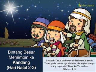 Bintang Besar
Memimpin ke
Kandang
(Hari Natal 2-3)
Sesudah Yesus dilahirkan di Betlehem di tanah
Yudea pada zaman raja Herodes, datanglah orang-
orang majus dari Timur ke Yerusalem.
(Matius 2:1)
 