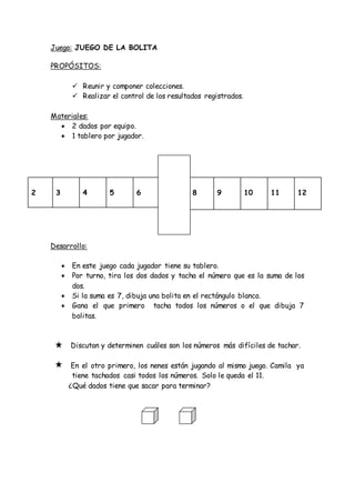 Juego: JUEGO DE LA BOLITA
PROPÓSITOS:
 Reunir y componer colecciones.
 Realizar el control de los resultados registrados.
Materiales:
 2 dados por equipo.
 1 tablero por jugador.
Desarrollo:
 En este juego cada jugador tiene su tablero.
 Por turno, tira los dos dados y tacha el número que es la suma de los
dos.
 Si la suma es 7, dibuja una bolita en el rectángulo blanco.
 Gana el que primero tacha todos los números o el que dibuja 7
bolitas.
Discutan y determinen cuáles son los números más difíciles de tachar.
En el otro primero, los nenes están jugando al mismo juego. Camila ya
tiene tachados casi todos los números. Solo le queda el 11.
¿Qué dados tiene que sacar para terminar?
2 3 4 5 6 8 9 10 11 12
 