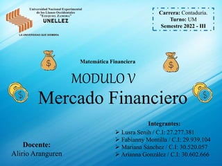 Carrera: Contaduría.
Turno: UM
Semestre 2022 - III
MODULO V
Mercado Financiero
Matemática Financiera
Docente:
Alirio Aranguren
Integrantes:
 Lusra Senih / C.I: 27.277.381
 Fabianny Montilla / C.I: 29.939.104
 Mariana Sánchez / C.I: 30.520.057
 Arianna González / C.I: 30.602.666
 