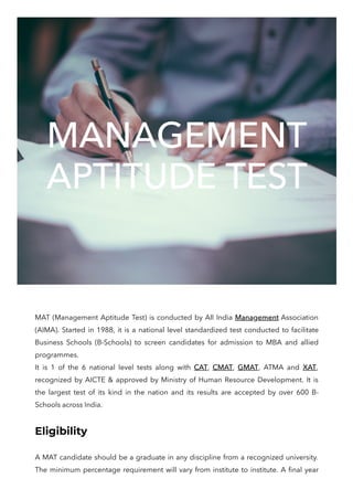 MANAGEMENT
APTITUDE TEST
MAT (Management Aptitude Test) is conducted by All India Management Association
(AIMA). Started in 1988, it is a national level standardized test conducted to facilitate
Business Schools (B-Schools) to screen candidates for admission to MBA and allied
programmes.

It is 1 of the 6 national level tests along with CAT, CMAT, GMAT, ATMA and XAT,
recognized by AICTE & approved by Ministry of Human Resource Development. It is
the largest test of its kind in the nation and its results are accepted by over 600 B-
Schools across India. 
​
Eligibility
A MAT candidate should be a graduate in any discipline from a recognized university.
The minimum percentage requirement will vary from institute to institute. A final year
 