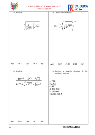 10 PRECATÓLICA 2023-I
MATEMÁTICA Y RAZONAMIENTO
MATEMÁTICO I
13. Resolver:
√ 1
√√2−6
3
. √√√216
3
A) 1 B) 2 C) 3 D) 5 E) 7
14. Hallar el resultado de :
(32−1
)
4
.(√√√362
3
)
1/3
A)25 B) 27 C) 23 D)22 E)29
15. Resolver:
1000,5
− 161/4
+ √√16
810,5 + √√√327
3
3
3
−
2−4
2−6
+ 2
A)3 B) 0 C) 4 D)1 E) 2
16. Escribir la notación científica de los
siguientes números
a. 259:
b.2,59:
c. 40,7:
d. 407 000:
e. 259 000:
f. 0,000 040 7
 