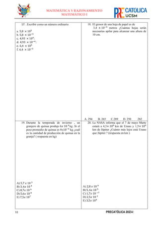 11 PRECATÓLICA 2023-I
MATEMÁTICA Y RAZONAMIENTO
MATEMÁTICO I
17. .Escribir como un número ordinario
a. 5,8 × 105
b. 5,8 × 10−5
c. 4,93 × 104
:
d. 4,93 × 10−4
:
e. 6,4 × 105
f. 6,4 × 10−5
18. El grosor de una hoja de papel es de
3,4 × 10−4
metros ¿Cuántas hojas serán
necesarias apilar para alcanzar una altura de
10 cm.
A. 294 B. 265 C.289 D. 250 282
19. Durante la temporada de invierno , un
granjero de quinua produjo 6𝑥 10 4
kg .Si el
peso promedio de quinua es 8x10−4
kg ¿cuál
es la cantidad de producción de quinua en la
granja? ( respuesta en kg)
A) 5,7 𝑥 10 3
B) 3, 6𝑥 10 4
C) 8,7𝑥 10 6
D) 5,6𝑥 10 8
E) 7,5𝑥 107
20. La NASA informa que el 7 de mayo Marte
estará a 4,3× 109
km de Urano y 1,5× 109
km de Júpiter ¿Cuánto más lejos está Urano
que Júpiter ? (respuesta en km )
A) 2,8 𝑥 10 9
B) 5, 6𝑥 10 5
C) 1,7𝑥 10 −7
D) 2,5𝑥 10 2
E) 3,5𝑥 104
 