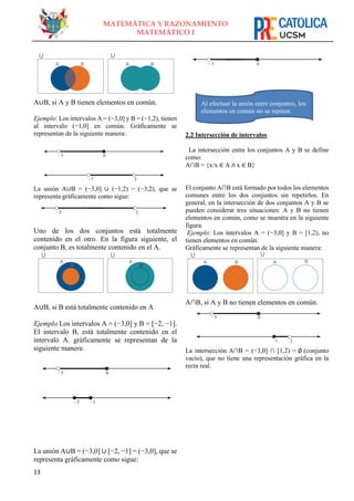 13
MATEMÁTICA Y RAZONAMIENTO
MATEMÁTICO I
A∪B, si A y B tienen elementos en común.
Ejemplo: Los intervalos A = (−3,0] y B = (−1,2), tienen
al intervalo (−1,0] en común. Gráficamente se
representan de la siguiente manera:
La unión A∪B = (−3,0] ∪ (−1,2) = (−3,2), que se
representa gráficamente como sigue:
Uno de los dos conjuntos está totalmente
contenido en el otro. En la figura siguiente, el
conjunto B, es totalmente contenido en el A.
A∪B, si B está totalmente contenido en A
Ejemplo Los intervalos A = (−3,0] y B = [−2, −1].
El intervalo B, está totalmente contenido en el
intervalo A. gráficamente se representan de la
siguiente manera:
La unión A∪B = (−3,0] ∪ [−2, −1] = (−3,0], que se
representa gráficamente como sigue:
2.2 Intersección de intervalos
La intersección entre los conjuntos A y B se define
como:
A∩B = {x/x ∈ A ∧ x ∈ B}
El conjunto A∩B está formado por todos los elementos
comunes entre los dos conjuntos sin repetirlos. En
general, en la intersección de dos conjuntos A y B se
pueden considerar tres situaciones: A y B no tienen
elementos en común, como se muestra en la siguiente
figura.
Ejemplo: Los intervalos A = (−3,0] y B = [1,2), no
tienen elementos en común.
Gráficamente se representan de la siguiente manera:
A∩B, si A y B no tienen elementos en común.
La intersección A∩B = (−3,0] ∩ [1,2) = ∅ (conjunto
vacío), que no tiene una representación gráfica en la
recta real.
Al efectuar la unión entre conjuntos, los
elementos en común no se repiten.
 