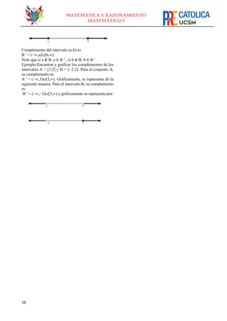 16
MATEMÁTICA Y RAZONAMIENTO
MATEMÁTICO I
Complemento del intervalo (a,b) es
B ′ = (−∞,a]∪[b,∞).
Note que si a ∉ B, a ∈ B ′ , si b ∉ B, b ∈ B ′ .
Ejemplo Encontrar y graficar los complementos de los
intervalos A = [3,5] y B = [−2,3). Para el conjunto A,
su complemento es
A ′ = (−∞,3)∪(5,∞). Gráficamente, se representa de la
siguiente manera: Para el intervalo B, su complemento
es
B ′ = (−∞,−2)∪[3,∞) y gráficamente se representa por:
 