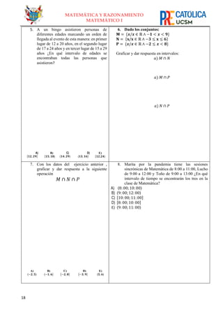 18
MATEMÁTICA Y RAZONAMIENTO
MATEMÁTICO I
5. A un bingo asistieron personas de
diferentes edades marcando un orden de
llegada al evento de esta manera: en primer
lugar de 12 a 20 años, en el segundo lugar
de 17 a 24 años y en tercer lugar de 15 a 29
años ¿En qué intervalo de edades se
encontraban todas las personas que
asistieron?
A)
[𝟏𝟐; 𝟐𝟗]
B)
[𝟏𝟓; 𝟏𝟖⟩
C)
〈𝟏𝟒; 𝟐𝟗〉
D)
⟨𝟏𝟑; 𝟏𝟔]
E)
[𝟏𝟐;𝟐𝟒⟩
6. Dado los conjuntos:
𝐌 = {𝒙/𝒙 ∈ ℝ ∧ −𝟏 < 𝒙 < 𝟗}
𝐍 = {𝐱/𝐱 ∈ ℝ ∧ −𝟑 ≤ 𝐱 ≤ 𝟔}
𝐏 = {𝒙/𝒙 ∈ ℝ ∧ −𝟐 ≤ 𝒙 < 𝟖}
Graficar y dar respuesta en intervalos:
𝑎) 𝑀 ∩ 𝑁
𝑎) 𝑀 ∩ 𝑃
𝑎) 𝑁 ∩ 𝑃
7. Con los datos del ejercicio anterior ,
graficar y dar respuesta a la siguiente
operación
𝑀 ∩ 𝑁 ∩ 𝑃
A)
B)
A)
〈−𝟐; 𝟓〉
B)
⟨−𝟏; 𝟔]
C)
[−𝟐; 𝟖]
D)
[−𝟑; 𝟗]
C) E)
D) 〈𝟓; 𝟔〉
A) ⟨−𝟐; −𝟏]
8. Marita por la pandemia tiene las sesiones
sincrónicas de Matemática de 8:00 a 11:00, Lucho
de 9:00 a 12:00 y Toño de 9:00 a 13:00 ¿En qué
intervalo de tiempo se encontrarán los tres en la
clase de Matemática?
A) 〈8: 00; 10: 00〉
B) 〈9: 00; 12:00〉
C) [10: 00; 11: 00]
D) [8: 00; 10: 00]
E) 〈9: 00; 11:00〉
 