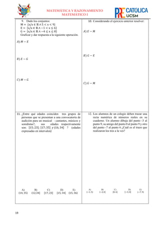 19
MATEMÁTICA Y RAZONAMIENTO
MATEMÁTICO I
9. Dado los conjuntos:
M = {x/x ∈ ℝ ∧ 5 < x < 9}
E = {x/x ∈ ℝ ∧ −1 < x ≤ 6}
G = {x/x ∈ ℝ ∧ −4 ≤ x ≤ 8}
Graficar y dar respuesta a la siguiente operación.
𝐴) 𝑀 − 𝐸
𝐵) 𝐸 − 𝐺
𝐶) 𝑀 − 𝐺
10. Considerando el ejercicio anterior resolver:
𝐴) 𝐸 − 𝑀
𝐵) 𝐺 − 𝐸
𝐶) 𝐺 − 𝑀
11. ¿Entre qué edades coinciden tres grupos de
personas que se presentan a una convocatoria de
audición para un musical : cantantes, músicos y
sonidistas?, sus edades respectivamente
son: [15; 23]; [17; 35] 𝑦 ⟨16; 34] ? (edades
expresadas en intervalos)
A)
〈14; 35〉
B)
⟨12;34]
C)
[17; 23]
D)
[15; 34]
E) E)
F) 〈15; 36〉
12. Los alumnos de un colegio deben trazar una
recta numérica de números reales en su
cuaderno. Un alumno dibuja del punto -3 al
punto 9, su amigo del punto 0 al punto 9 y otro
del punto -7 al punto 6 ¿Cuál es el trazo que
realizaron los tres a la ves?
A)
〈−1; 5〉
B)
⟨−2;4]
C)
[0; 6]
D)
[−3; 0]
G) E)
H) 〈−7; 9〉
 