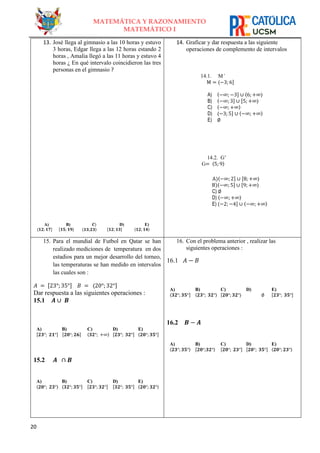 20
MATEMÁTICA Y RAZONAMIENTO
MATEMÁTICO I
13. José llega al gimnasio a las 10 horas y estuvo
3 horas, Edgar llega a las 12 horas estando 2
horas , Amalia llegó a las 11 horas y estuvo 4
horas ¿ En qué intervalo coincidieron las tres
personas en el gimnasio ?
A)
⟨𝟏𝟐; 𝟏𝟕]
B)
[𝟏𝟓; 𝟏𝟗⟩
𝑪)
⟨𝟏𝟑;𝟐𝟑⟩
D)
[𝟏𝟐; 𝟏𝟑]
E)
〈𝟏𝟐; 𝟏𝟒〉
14. Graficar y dar respuesta a las siguiente
operaciones de complemento de intervalos
14.1. M’
M = ⟨−3; 6]
A) ⟨−∞; −3] ∪ ⟨6; +∞⟩
B) ⟨−∞; 3] ∪ [5; +∞⟩
C) 〈−∞; +∞〉
D) ⟨−3; 5] ∪ 〈−∞; +∞〉
E) ∅
14.2. G’
G= 〈5; 9〉
A)⟨−∞; 2] ∪ [8; +∞⟩
B)⟨−∞; 5] ∪ [9; +∞⟩
C) ∅
D) 〈−∞; +∞〉
E) ⟨−2; −4] ∪ 〈−∞; +∞〉
15. Para el mundial de Futbol en Qatar se han
realizado mediciones de temperatura en dos
estadios para un mejor desarrollo del torneo,
las temperaturas se han medido en intervalos
las cuales son :
𝐴 = [23°;35°] 𝐵 = ⟨20°; 32°]
Dar respuesta a las siguientes operaciones :
15.1 𝑨 ∪ 𝑩
A)
[𝟐𝟑°; 𝟐𝟏°]
B)
[𝟐𝟎°; 𝟐𝟔]
C)
〈𝟑𝟐°; +∞〉
D)
[𝟐𝟑°; 𝟑𝟐°]
E)
⟨𝟐𝟎°; 𝟑𝟓°]
15.2 𝑨 ∩ 𝑩
A)
〈𝟐𝟎°; 𝟐𝟑°〉
B)
⟨𝟑𝟐°; 𝟑𝟓°]
C)
[𝟐𝟑°; 𝟑𝟐°]
D)
[𝟑𝟐°; 𝟑𝟓°]
E)
〈𝟐𝟎°; 𝟑𝟐°〉
16. Con el problema anterior , realizar las
siguientes operaciones :
16.1 𝐴 − 𝐵
A)
⟨𝟑𝟐°; 𝟑𝟓°]
B)
〈𝟐𝟑°; 𝟑𝟐°〉
C)
[𝟐𝟎°; 𝟑𝟐°〉
D)
∅
E)
[𝟐𝟑°; 𝟑𝟓°]
16.2 𝑩 − 𝑨
A)
〈𝟐𝟑°; 𝟑𝟓°〉
B)
[𝟐𝟎°;𝟑𝟐°⟩
C)
[𝟐𝟎°; 𝟐𝟑°]
D)
[𝟐𝟎°; 𝟑𝟓°]
E)
〈𝟐𝟎°; 𝟐𝟑°〉
 