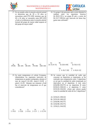 21
MATEMÁTICA Y RAZONAMIENTO
MATEMÁTICO I
17. En un estudio sobre la tensión arterial normal
se determina que de 20 a 24 años se
encuentran entre [79; 120] mientras que de
40 a 44 años se encuentra entre [83; 125]
¿Cuál es la diferencia entre la tensión arterial
normal del grupo de menor edad respecto al
del grupo de mayor edad?
A)
[𝟕𝟗; 𝟖𝟑⟩
B)
[𝟖𝟑; 𝟏𝟐𝟓]
C)
〈𝟖𝟑; 𝟏𝟐𝟓〉
D)
⟨𝟕𝟗; 𝟏𝟐𝟎]
E)
[𝟏𝟐𝟎; 𝟏𝟐𝟓]
18. Un grupo A de personas sale a correr durante la
mañana entre los siguientes horarios
[6: 30; 8: 15] y un grupo B sale a correr de
[6: 15; 7: 50]¿En qué intervalo de horas hay
gente más corriendo?
A)
[6: 15; 8: 15⟩
B)
⟨6: 20; 8: 00]
C)
[6: 30; 8: 15]
D)
[ 6: 30; 7: 50]
E)
⟨ 6: 30; 8: 15]
19. Se tomó temperatura al volcán Coropuna,
obteniéndose los siguientes intervalos de
temperatura en grados centígrados, durante el
mes de mayo [−12; 10] , junio [−14; 8] y
julio[−13; 9] .Durante ese trimestre ¿Cuál
fue el intervalo de temperatura en el que
coincidieron?
A)
[−10;2⟩
B)
[−12,8]
C)
〈−14;6〉
D)
[−13; 9 ⟩
E)
〈−15;10〉
20. Se conoce que la cantidad de sodio que
consume un deportista es importante, se ha
realizado una comparación entre 3 deportistas
es así que la cantidad de sodio (expresado en
intervalos) en el deportista A está entre
[136,98;145,77] en un deportista B entre
[134,21;148,12] y el deportista C entre
[133,10;144,32] . ¿Entre qué valores puede
variar la cantidad de sodio de los 3 deportistas?
A) [134,21;148,12]
B) [133,10;148,12]
C) [136,98;145,77⟩
D) [136,98;145,77]
E) ⟨134,21;144,32]
 