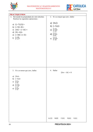 24 PRECATÓLICA 2023-I
MATEMÁTICA Y RAZONAMIENTO
MATEMÁTICO I
PRACTIQUEMOS
1. Revisando las propiedades de valor absoluto.
Realizar las siguientes operaciones :
a) |(−7)(2)| =
b) |−5||−8| =
c) |16| − |−16| =
d) |9(−4)|=
e) |−48| + |−3|=
f) |
−18
3
|=
2. Si x es mayor que cero , hallar:
a) |4𝑥|=
b) |−5𝑥|=
c) |
−𝑥
−9
|=
d) |
𝑥
12
|=
e) |
𝑥
−3
|=
3. Si x es menor que cero , hallar:
a) |5𝑥|=
b) |−4𝑥|=
c) |
𝑥
−6
|=
d) |
−𝑥
−13
|=
e) |
−𝑥
−2
|=
4. Hallar
|2𝑚 − 16| = 0
A) {2} B){8} C){4} D){6} E){1}
 