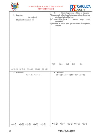 25 PRECATÓLICA 2023-I
MATEMÁTICA Y RAZONAMIENTO
MATEMÁTICO I
5. Resolver
|𝑚 − 4| = 7
El conjunto solución es:
A) {−𝟑, 𝟏𝟏} B){−𝟓; 𝟖} C){−𝟐; 𝟏𝟒} D){𝟎; 𝟏𝟔} E){−𝟏; 𝟎}
6. Memo le propone a Mario lo siguiente :
” Encuentra la solución de la suma de valores de m que
satisfacen la igualdad en :
|𝑚2
− 𝑚 − 2| = 2𝑚 + 2 , porque tengo como
resultado 5 ”.
Ayudemos a Mario para que encuentre la respuesta
correcta.
A) 5 B) -6 C) 2 D) 8 E) -1
7. Resolver :
|6𝑥 − 25| = 𝑥 − 5
A) {𝟐,
𝟐𝟎
𝟒
} B){𝟔;
𝟐𝟕
𝟕
} C){𝟒;
𝟏𝟎
𝟗
} D){𝟒;
𝟑𝟎
𝟕
} E){𝟑;
𝟑𝟐
𝟕
}
8. Resolver :
|𝑥 − 2| + |3𝑥 − 6||4𝑥 − 8| = |2𝑥 −5|
A) {
𝟏𝟐
𝟕
,
𝟐𝟕
𝟒
} B){
𝟐𝟏
𝟖
;
𝟏𝟐
𝟓
} C){
𝟏𝟏
𝟔
;
𝟐𝟏
𝟏𝟎
} D){
𝟏𝟑
𝟕
;
𝟑𝟎
𝟏𝟏
} E){
𝟏𝟒
𝟓
;
𝟗
𝟕
}
 