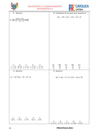 26 PRECATÓLICA 2023-I
MATEMÁTICA Y RAZONAMIENTO
MATEMÁTICO I
9. Resolver:
|−8|+|
3(2𝑥−5)
−9
|=|10|
A)
{−
7
2
;
11
3
}
B)
{
8
5
;
10
2
}
C)
{−
1
2
;
11
2
}
D)
{−
1
9
;
13
2
}
E)
{−
17
2
;
11
6
}
10. El producto de las raíces de la ecuación es:
2|𝑥 − 3|2
+ |7𝑥 − 21| − 15 = 0
A)
27
4
B)
20
6
C)
13
5
D)
21
4
E)
31
3
11. Resolver:
(𝑥 − 3)2
+6|𝑥 − 3| − 27 =0
A)
{0; 3}
B)
{−5;6}
C)
{−2;7}
D)
{0;6; }
E)
{3; 8}
12. Resolver:
A)
[−3;+∞⟩
B)
[−3; 1]
C)
〈−∞; 2〉
D)
〈−∞; 8]〉
E)
[−2; 4]
|𝑥2
+ 2𝑥 − 3 −| < |𝑥2
− 3𝑥 + 7|
 