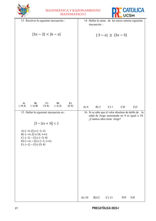 27 PRECATÓLICA 2023-I
MATEMÁTICA Y RAZONAMIENTO
MATEMÁTICO I
13. Resolver la siguiente inecuación :
|3𝑥 − 2| < |6 − 𝑥|
A)
〈−𝟗; 𝟐〉
B)
[−𝟐; 𝟖]
C)
[ 𝟓;𝟒⟩
D)
〈−𝟐; 𝟐〉
E)
[𝟐; 𝟓]
14. Hallar la suma de las raíces enteras siguiente
inecuación :
| 3 − 𝑥| ≥ |3𝑥 − 5|
A) 4 B) 2 C) 1 C)8 E)3
15. Hallar la siguiente inecuación en :
|3 − |2𝑥 + 3|| < 2
A) ⟨−4;2] ∪ 〈−1; 1〉
B) ⟨−∞;2] ∪ ⟨4; +∞⟩
C) ⟨−2;−1] ∪ 〈−5;4〉
D) ⟨−∞;−2] ∪ ⟨−1; +∞⟩
E) ⟨−2;−1] ∪ 〈3; 4〉
16. Si se sabe que el valor absoluto de doble de la
edad de Jorge aumentada en 4 es igual a 24.
¿Cuántos años tiene Jorge?
A) 10 B)12 C) 11 D)5 E)8
 