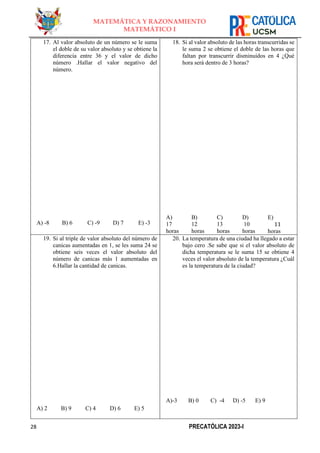 28 PRECATÓLICA 2023-I
MATEMÁTICA Y RAZONAMIENTO
MATEMÁTICO I
17. Al valor absoluto de un número se le suma
el doble de su valor absoluto y se obtiene la
diferencia entre 36 y el valor de dicho
número .Hallar el valor negativo del
número.
A) -8 B) 6 C) -9 D) 7 E) -3
18. Si al valor absoluto de las horas transcurridas se
le suma 2 se obtiene el doble de las horas que
faltan por transcurrir disminuidos en 4 ¿Qué
hora será dentro de 3 horas?
A)
17
horas
B)
12
horas
C)
13
horas
D)
10
horas
E)
11
horas
19. Si al triple de valor absoluto del número de
canicas aumentadas en 1, se les suma 24 se
obtiene seis veces el valor absoluto del
número de canicas más 1 aumentadas en
6.Hallar la cantidad de canicas.
A) 2 B) 9 C) 4 D) 6 E) 5
20. La temperatura de una ciudad ha llegado a estar
bajo cero .Se sabe que si el valor absoluto de
dicha temperatura se le suma 15 se obtiene 4
veces el valor absoluto de la temperatura ¿Cuál
es la temperatura de la ciudad?
A)-3 B) 0 C) -4 D) -5 E) 9
 