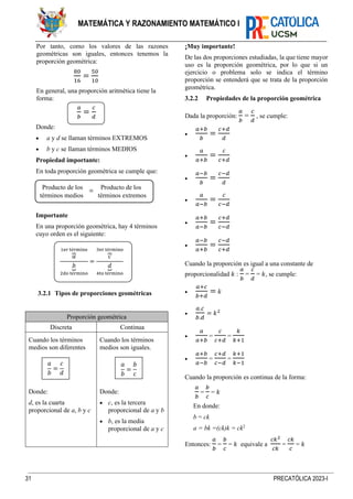 31 PRECATÓLICA 2023-I
MATEMÁTICA Y RAZONAMIENTO MATEMÁTICO I
Por tanto, como los valores de las razones
geométricas son iguales, entonces tenemos la
proporción geométrica:
80
16
=
50
10
En general, una proporción aritmética tiene la
forma:
𝑎
𝑏
=
𝑐
𝑑
Donde:
• a y d se llaman términos EXTREMOS
• b y c se llaman términos MEDIOS
Propiedad importante:
En toda proporción geométrica se cumple que:
Importante
En una proporción geométrica, hay 4 términos
cuyo orden es el siguiente:
3.2.1 Tipos de proporciones geométricas
Proporción geométrica
Discreta Continua
Cuando los términos
medios son diferentes
Donde:
d, es la cuarta
proporcional de a, b y c
Cuando los términos
medios son iguales.
Donde:
• c, es la tercera
proporcional de a y b
• b, es la media
proporcional de a y c
¡Muy importante!
De las dos proporciones estudiadas, la que tiene mayor
uso es la proporción geométrica, por lo que si un
ejercicio o problema solo se indica el término
proporción se entenderá que se trata de la proporción
geométrica.
3.2.2 Propiedades de la proporción geométrica
Dada la proporción:
𝑎
𝑏
=
𝑐
𝑑
, se cumple:
•
𝑎+𝑏
𝑏
=
𝑐+𝑑
𝑑
•
𝑎
𝑎+𝑏
=
𝑐
𝑐+𝑑
•
𝑎−𝑏
𝑏
=
𝑐−𝑑
𝑑
•
𝑎
𝑎−𝑏
=
𝑐
𝑐−𝑑
•
𝑎+𝑏
𝑎−𝑏
=
𝑐+𝑑
𝑐−𝑑
•
𝑎−𝑏
𝑎+𝑏
=
𝑐−𝑑
𝑐+𝑑
Cuando la proporción es igual a una constante de
proporcionalidad 𝑘 :
𝑎
𝑏
=
𝑐
𝑑
= 𝑘, se cumple:
•
𝑎+𝑐
𝑏+𝑑
= 𝑘
•
𝑎.𝑐
𝑏.𝑑
= 𝑘2
•
𝑎
𝑎+𝑏
=
𝑐
𝑐+𝑑
=
𝑘
𝑘+1
•
𝑎+𝑏
𝑎−𝑏
=
𝑐+𝑑
𝑐−𝑑
=
𝑘+1
𝑘−1
Cuando la proporción es continua de la forma:
𝑎
𝑏
=
𝑏
𝑐
= 𝑘
En donde:
b = ck
a = bk =(ck)k = ck2
Entonces:
𝑎
𝑏
=
𝑏
𝑐
= 𝑘 equivale a
𝑐𝑘2
𝑐𝑘
=
𝑐𝑘
𝑐
= 𝑘
Producto de los Producto de los
términos medios términos extremos
=
𝑎
𝑏
=
𝑐
𝑑
𝑎
⏞
1er término
𝑏
⏟
2do término
=
𝑐
⏞
3er término
𝑑
⏟
4to término
𝑎
𝑏
=
𝑏
𝑐
 