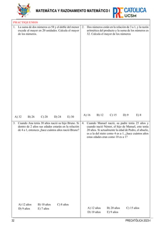 32 PRECATÓLICA 2023-I
MATEMÁTICA Y RAZONAMIENTO MATEMÁTICO I
PRACTIQUEMOS
1. La suma de dos números es 58 y el doble del menor
excede al mayor en 20 unidades. Calcula el mayor
de los números.
A) 32 B) 26 C) 28 D) 24 E) 30
2. Dos números están en la relación de 3 a 1, y la razón
aritmética del producto y la suma de los números es
32. Calcula el mayor de los números
A) 16 B) 12 C) 15 D) 9 E) 8
3. Cuando Ana tenía 30 años nació su hijo Bruno. Si
dentro de 2 años sus edades estarán en la relación
de 4 a 1, entonces ¿hace cuántos años nació Bruno?
A) 12 años B) 10 años C) 8 años
D) 9 años E) 7 años
4. Cuando Manuel nació, su padre tenía 25 años y
cuando nació Néstor, el hijo de Manuel, este tenía
20 años. Si actualmente la edad de Pedro, el abuelo,
es a la del nieto como 4 es a 1, ¿hace cuántos años
estas edades eran como 10 es a 1?
A) 12 años B) 20 años C) 15 años
D) 10 años E) 9 años
 