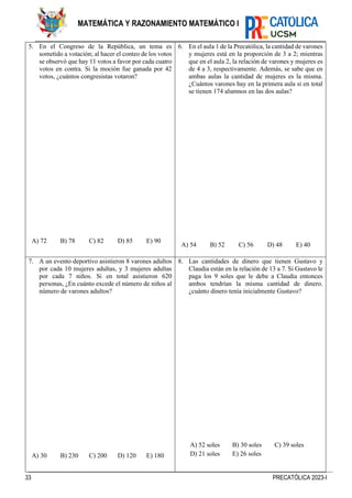 33 PRECATÓLICA 2023-I
MATEMÁTICA Y RAZONAMIENTO MATEMÁTICO I
5. En el Congreso de la República, un tema es
sometido a votación; al hacer el conteo de los votos
se observó que hay 11 votos a favor por cada cuatro
votos en contra. Si la moción fue ganada por 42
votos, ¿cuántos congresistas votaron?
A) 72 B) 78 C) 82 D) 85 E) 90
6. En el aula 1 de la Precatólica, la cantidad de varones
y mujeres está en la proporción de 3 a 2; mientras
que en el aula 2, la relación de varones y mujeres es
de 4 a 3, respectivamente. Además, se sabe que en
ambas aulas la cantidad de mujeres es la misma.
¿Cuántos varones hay en la primera aula si en total
se tienen 174 alumnos en las dos aulas?
A) 54 B) 52 C) 56 D) 48 E) 40
7. A un evento deportivo asistieron 8 varones adultos
por cada 10 mujeres adultas, y 3 mujeres adultas
por cada 7 niños. Si en total asistieron 620
personas, ¿En cuánto excede el número de niños al
número de varones adultos?
A) 30 B) 230 C) 200 D) 120 E) 180
8. Las cantidades de dinero que tienen Gustavo y
Claudia están en la relación de 13 a 7. Si Gustavo le
paga los 9 soles que le debe a Claudia entonces
ambos tendrían la misma cantidad de dinero.
¿cuánto dinero tenía inicialmente Gustavo?
A) 52 soles B) 30 soles C) 39 soles
D) 21 soles E) 26 soles
 