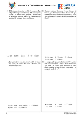 34 PRECATÓLICA 2023-I
MATEMÁTICA Y RAZONAMIENTO MATEMÁTICO I
9. El dinero que tiene Abel es al de Bruno como 4 es
a 6 y el dinero que tiene Bruno es al de Carlos como
1 es a 2. Si se sabe que lo que tiene Carlos excede
al doble de lo que tiene Abel en 36 soles. Calcula la
cantidad de soles que tienen los 3 juntos.
A) 130 B) 144 C) 162 D) 198 E) 208
10. El dinero que tiene Gustavo es 3 veces el dinero de
Claudia, y el dinero de Claudia es 3 veces más que
el dinero de Heybi. Si entre los tres tienen 221 soles,
¿en cuánto excede el dinero de Gustavo al dinero de
Heybi?
A) 156 soles B) 175 soles C) 150 soles
D) 148 soles E) 143 soles
11. Luis gasta de su sueldo mensual los 3/8 de lo que
no gasta y le sobra 1675 soles. ¿Cuánto gana
mensualmente Luis?
A) 3685 soles B) 3750 soles C) 4150 soles
D) 3845 soles E) 4285 soles
12. Lo que gana y lo que gasta diariamente David, están
en la relación de 9 a 4. Si David ahorra diariamente
115 soles, ¿en cuánto debe disminuir su gasto
diario, para que la relación entre lo que gana y lo
que gasta sea de 23 a 9?
A) 10 soles B) 11 soles C) 12 soles
D) 14 soles E) 15 soles
 