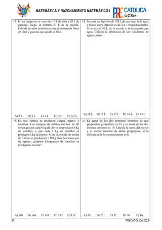 35 PRECATÓLICA 2023-I
MATEMÁTICA Y RAZONAMIENTO MATEMÁTICO I
13. En un recipiente se mezclan 16 L de vino y 20 L de
gaseosa; luego, se extraen 27 L de la mezcla.
Calcula la razón aritmética entre el número de litros
de vino y gaseosa que queda al final.
A) 3 L B) 2 L C) 1 L D) 4 L E) 0,5 L
14. Se tiene un depósito de 120 L de una mezcla de agua
y pisco, cuya relación es de 2 a 3 respectivamente.
Si se extrae 50 L de la mezcla y se reemplaza por
agua. Calcula la diferencia de los volúmenes de
agua y pisco.
A) 10 L B) 12 L C) 15 L D) 36 L E) 24 L
15. En una fábrica se producen clavos, pernos y
tornillos. Los tiempos de fabricación son de tal
modo que por cada 6 kg de clavos se producen 4 kg
de tornillos, y por cada 3 kg de tornillos se
producen 2 kg de pernos. Si en la jornada de un día
de trabajo se produjeron 130 kg más de clavos que
de pernos, ¿cuántos kilogramos de tornillos se
produjeron ese día?
A) 140 B) 148 C) 168 D) 172 E) 156
16. La suma de los dos primeros términos de una
proporción geométrica es 32 y la suma de los dos
últimos términos es 16. Calcula la suma del mayor
y el menor término de dicha proporción, si la
diferencia de los consecuentes es 6.
A) 26 B) 22 C) 32 D) 30 E) 16
 