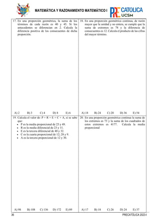 36 PRECATÓLICA 2023-I
MATEMÁTICA Y RAZONAMIENTO MATEMÁTICO I
17. En una proporción geométrica, la suma de los
términos de cada razón es 40 y 45. Si los
antecedentes se diferencian en 2. Calcula la
diferencia positiva de los consecuentes de dicha
proporción.
A) 2 B) 3 C) 4 D) 8 E) 6
18. En una proporción geométrica continua, de razón
mayor que la unidad y no entera, se cumple que la
suma de extremos es 78 y la diferencia de
consecuentes es 12. Calcula el producto de las cifras
del mayor término.
A) 18 B) 24 C) 20 D) 36 E) 54
19. Calcula el valor de: P + R + E + C + A, si se sabe
que:
• P es la media proporcional de 25 y 49.
• R es la media diferencial de 23 y 11.
• E es la tercera diferencial de 40 y 32.
• C es la cuarta proporcional de 12; 28 y 9.
• A es la tercera proporcional de 12 y 30.
A) 98 B) 108 C) 136 D) 172 E) 89
20. En una proporción geométrica continua la suma de
los extremos es 73 y la suma de los cuadrados de
estos extremos es 4177. Calcula la media
proporcional
A) 17 B) 18 C) 26 D) 24 E) 37
 