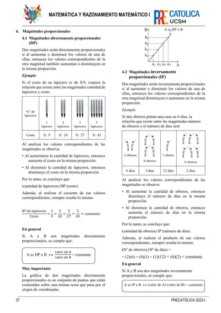37 PRECATÓLICA 2023-I
MATEMÁTICA Y RAZONAMIENTO MATEMÁTICO I
4. Magnitudes proporcionales
4.1 Magnitudes directamente proporcionales
(DP)
Dos magnitudes serán directamente proporcionales
si al aumentar o disminuir los valores de una de
ellas, entonces los valores correspondientes de la
otra magnitud también aumentan o disminuyen en
la misma proporción.
Ejemplo
Si el costo de un lapicero es de S/9, veamos la
relación que existe entre las magnitudes cantidad de
lapiceros y costo.
N.º de
lapiceros
1
lapicero
2
lapiceros
3
lapiceros
5
lapiceros
Costo S/. 9 S/. 18 S/. 27 S/. 45
Al analizar los valores correspondientes de las
magnitudes se observa:
• Al aumentarse la cantidad de lapiceros, entonces
aumenta el costo en la misma proporción.
• Al disminuir la cantidad de lapiceros, entonces
disminuye el costo en la misma proporción.
Por lo tanto, se concluye que:
(cantidad de lapiceros) DP (costo)
Además, al realizar el cociente de sus valores
correspondientes, siempre resulta lo mismo.
Nº de lapiceros
Costo
=
1
9
=
2
18
=
3
27
=
5
45
= constante
En general
Si A y B son magnitudes directamente
proporcionales, se cumple que:
Muy importante
La gráfica de dos magnitudes directamente
proporcionales es un conjunto de puntos que están
contenidos sobre una misma recta que pasa por el
origen de coordenadas.
4.2 Magnitudes inversamente
proporcionales (IP)
Dos magnitudes serán inversamente proporcionales
si al aumentar o disminuir los valores de una de
ellas, entonces los valores correspondientes de la
otra magnitud disminuyen o aumentan en la misma
proporción.
Ejemplo
Si dos obreros pintan una casa en 6 días, la
relación que existe entre las magnitudes número
de obreros y el número de días será
2 obreros
4 obreros
1 obrero
6 obreros
6 días 3 días 12 días 2 días
Al analizar los valores correspondientes de las
magnitudes se observa:
• Al aumentar la cantidad de obreros, entonces
disminuye el número de días en la misma
proporción.
• Al disminuir la cantidad de obreros, entonces
aumenta el número de días en la misma
proporción.
Por lo tanto, se concluye que:
(cantidad de obreros) IP (número de días)
Además, al realizar el producto de sus valores
correspondientes, siempre resulta lo mismo.
(Nº de obreros) (Nº de días) =
= (2)(6) = (4)(3) = (1)(12) = (6)(2) = constante
En general
Si A y B son dos magnitudes inversamente
proporcionales, se cumple que:
A es DP a B 
valor de A
valor de B
= constante
A es IP a B  (valor de A) (valor de B) = constante
 