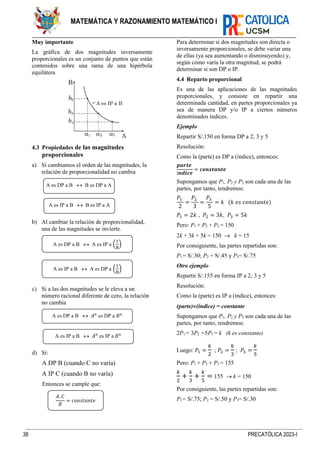 38 PRECATÓLICA 2023-I
MATEMÁTICA Y RAZONAMIENTO MATEMÁTICO I
Muy importante
La gráfica de dos magnitudes inversamente
proporcionales es un conjunto de puntos que están
contenidos sobre una rama de una hipérbola
equilátera
4.3 Propiedades de las magnitudes
proporcionales
a) Si cambiamos el orden de las magnitudes, la
relación de proporcionalidad no cambia
b) Al cambiar la relación de proporcionalidad,
una de las magnitudes se invierte.
c) Si a las dos magnitudes se le eleva a un
número racional diferente de cero, la relación
no cambia
d) Si:
A DP B (cuando C no varía)
A IP C (cuando B no varía)
Entonces se cumple que:
Para determinar si dos magnitudes son directa o
inversamente proporcionales, se debe variar una
de ellas (ya sea aumentando o disminuyendo) y,
según cómo varía la otra magnitud, se podrá
determinar si son DP o IP.
4.4 Reparto proporcional
Es una de las aplicaciones de las magnitudes
proporcionales, y consiste en repartir una
determinada cantidad, en partes proporcionales ya
sea de manera DP y/o IP a ciertos números
denominados índices.
Ejemplo
Repartir S/.150 en forma DP a 2; 3 y 5
Resolución:
Como la (parte) es DP a (índice), entonces:
𝒑𝒂𝒓𝒕𝒆
í𝒏𝒅𝒊𝒄𝒆
= 𝒄𝒐𝒏𝒔𝒕𝒂𝒏𝒕𝒆
Supongamos que P1, P2 y P3 son cada una de las
partes, por tanto, tendremos:
𝑃1
2
=
𝑃2
3
=
𝑃3
5
= 𝑘 (𝑘 𝑒𝑠 𝑐𝑜𝑛𝑠𝑡𝑎𝑛𝑡𝑒)
𝑃1 = 2𝑘 , 𝑃2 = 3𝑘, 𝑃3 = 5𝑘
Pero: P1 + P2 + P3 = 150
2k + 3k + 5k = 150 → k = 15
Por consiguiente, las partes repartidas son:
P1= S/.30; P2 = S/.45 y P3= S/.75
Otro ejemplo
Repartir S/.155 en forma IP a 2; 3 y 5
Resolución:
Como la (parte) es IP a (índice), entonces:
(parte)(índice) = constante
Supongamos que P1, P2 y P3 son cada una de las
partes, por tanto, tendremos:
2P1 = 3P2 =5P3 = k (k es constante)
Luego: 𝑃1 =
𝑘
2
; 𝑃2 =
𝑘
3
; 𝑃3 =
𝑘
5
Pero: P1 + P2 + P3 = 155
𝑘
2
+
𝑘
3
+
𝑘
5
= 155 → k = 150
Por consiguiente, las partes repartidas son:
P1= S/.75; P2 = S/.50 y P3= S/.30
A es DP a B  B es DP a A
A es IP a B  B es IP a A
A es DP a B  A es IP a (
1
B
)
A es IP a B  A es DP a (
1
B
)
A es DP a B  𝐴𝑛
es DP a 𝐵𝑛
A es IP a B  𝐴𝑛
es IP a 𝐵𝑛
𝐴. 𝐶
𝐵
= 𝑐𝑜𝑛𝑠𝑡𝑎𝑛𝑡𝑒
 