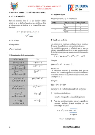 3 PRECATÓLICA 2023-I
MATEMÁTICA Y RAZONAMIENTO
MATEMÁTICO I
II. OPERACIONES CON NÚMEROS REALES
1. POTENCIACIÓN
Para un número real 𝑎 y un número entero
positivo 𝑛 se define la potencia n-enésima de 𝑎
al número que se obtiene al 𝑛 veces el factor 𝑎 .
Es decir:
𝑎𝑛
= 𝑎 × 𝑎 × 𝑎 × 𝑎 … × 𝑎 = 𝑝
“𝑛” veces
𝑎 = es la base
𝑛=exponente
𝑎𝑛
o 𝑝 = potencia
1.1Propiedades de la potenciación
𝑎0
=1; 𝑎 ∈ ℝ 70
=1
𝑎1
= 𝑎; 𝑎 ∈ ℝ −31
= −3
𝑎𝑛
. 𝑎𝑚
= 𝑎𝑛+𝑚
;
𝑎 ∈ ℝ ∧ 𝑛, 𝑚 ∈ ℤ
62
. 63
= 62+3
𝑎𝑛
𝑎𝑚
=𝑎𝑛−𝑚
;
𝑎 ∈ ℝ ∧ 𝑛, 𝑚 ∈ ℤ
58
53
=58−3
(𝑎. 𝑏)𝑛
=𝑎𝑛
. 𝑏𝑛
𝑎, 𝑏 ∈ ℝ ∧ 𝑛 ∈ ℤ
(6.8)3
=63
. 83
(𝑎𝑛
)𝑚
= 𝑎𝑛.𝑚
𝑎 ∈ ℝ ∧ 𝑛, 𝑚 ∈ ℤ
(42
)3
= 42.3
√𝑎𝑛
𝑚
=𝑎
𝑛
𝑚
𝑎 ∈ ℝ ∧ 𝑛, 𝑚 ∈ ℤ
√27
5
=2
7
5
𝑎−𝑛
=
1
𝑎𝑛
𝑎 ∈ ℝ ∧ 𝑛 ∈ ℤ
8−2
=
1
82
1.2 Regla de signos
Al igual que en ℤ y ℚ se cumple que:
BASE EXPONENTE POTENCIA
+ Par +
impar +
− par +
impar −
2. Cuadrado perfecto
Un entero es un cuadrado perfecto, si es el resultado
de elevar al cuadrado un entero distinto de cero.
La condición necesaria y suficiente par a que un
número sea cuadrado perfecto, es que los exponentes
de los factores primos de su descomposición canónica
sean pares
𝑁 = 𝑘2
⟺ 𝑁 = 𝐴2𝛼
× 𝐵2𝛽
× 𝐶2𝛾
… × 𝑍2𝜙
Ejemplo
144 = 24
× 32
⇒ 144=122
TEOREMA
La condición necesaria y suficiente para que un
número sea cuadrado perfecto es que descompuesto
en factores primos, los exponentes de estos sean pares
(múltiplos de 2)
Ejemplo:
225 = 32
× 52
=152
Caracteres de exclusión de cuadrado perfectos
1. Un número acabado en:
2; 3; 7 u 8 no pueden ser cuadrado perfecto
2. Para que un número acabo en cero , pueda ser
cuadrado perfecto deberá terminar en una
cantidad par de ceros
𝑁 = 𝑘2
y 𝑁 = 𝑎𝑏0 … 00
𝑛 𝑐𝑖𝑓𝑟𝑎𝑠
⟹ 𝑛 = 𝑚𝑢𝑙𝑡𝑖𝑝𝑙𝑜 𝑑𝑒 2
 