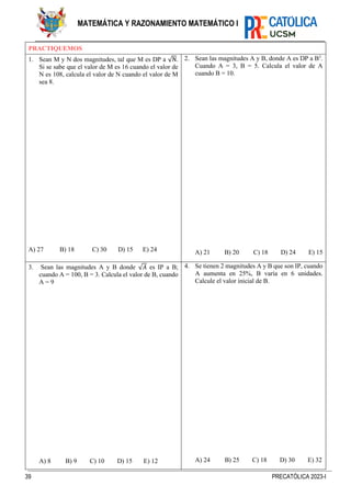 39 PRECATÓLICA 2023-I
MATEMÁTICA Y RAZONAMIENTO MATEMÁTICO I
PRACTIQUEMOS
1. Sean M y N dos magnitudes, tal que M es DP a √N.
Si se sabe que el valor de M es 16 cuando el valor de
N es 108, calcula el valor de N cuando el valor de M
sea 8.
A) 27 B) 18 C) 30 D) 15 E) 24
2. Sean las magnitudes A y B, donde A es DP a B3
.
Cuando A = 3, B = 5. Calcula el valor de A
cuando B = 10.
A) 21 B) 20 C) 18 D) 24 E) 15
3. Sean las magnitudes A y B donde √𝐴 es IP a B;
cuando A = 100, B = 3. Calcula el valor de B, cuando
A = 9
A) 8 B) 9 C) 10 D) 15 E) 12
4. Se tienen 2 magnitudes A y B que son IP, cuando
A aumenta en 25%, B varía en 6 unidades.
Calcule el valor inicial de B.
A) 24 B) 25 C) 18 D) 30 E) 32
 