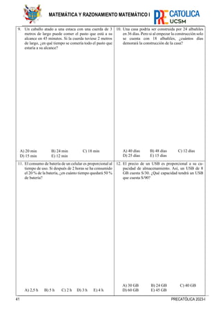 41 PRECATÓLICA 2023-I
MATEMÁTICA Y RAZONAMIENTO MATEMÁTICO I
9. Un caballo atado a una estaca con una cuerda de 3
metros de largo puede comer el pasto que está a su
alcance en 45 minutos. Si la cuerda tuviese 2 metros
de largo, ¿en qué tiempo se comería todo el pasto que
estaría a su alcance?
A) 20 min B) 24 min C) 18 min
D) 15 min E) 12 min
10. Una casa podría ser construida por 24 albañiles
en 36 días. Pero si al empezar la construcción solo
se cuenta con 18 albañiles, ¿cuántos días
demorará la construcción de la casa?
A) 40 días B) 48 días C) 12 días
D) 25 días E) 15 días
11. El consumo de batería de un celular es proporcional al
tiempo de uso. Si después de 2 horas se ha consumido
el 20 % de la batería, ¿en cuánto tiempo quedará 50 %
de batería?
A) 2,5 h B) 5 h C) 2 h D) 3 h E) 4 h
12. El precio de un USB es proporcional a su ca-
pacidad de almacenamiento. Así, un USB de 8
GB cuesta S/30. ¿Qué capacidad tendrá un USB
que cuesta S/90?
A) 30 GB B) 24 GB C) 40 GB
D) 60 GB E) 45 GB
 