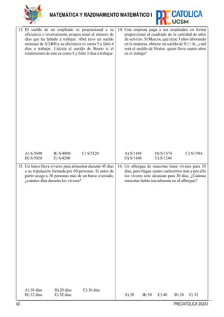 42 PRECATÓLICA 2023-I
MATEMÁTICA Y RAZONAMIENTO MATEMÁTICO I
13. El sueldo de un empleado es proporcional a su
eficiencia e inversamente proporcional al número de
días que ha faltado a trabajar. Abel tuvo un sueldo
mensual de S/2400 y su eficiencia es como 5 y faltó 4
días a trabajar. Calcula el sueldo de Bruno si el
rendimiento de este es como 8 y faltó 3 días a trabajar.
A) S/3600 B) S/4800 C) S/5120
D) S/5020 E) S/4200
14. Una empresa paga a sus empleados en forma
proporcional al cuadrado de la cantidad de años
de servicio. Si Marcos, que tiene 3 años laborando
en la empresa, obtiene un sueldo de S/1116, ¿cuál
será el sueldo de Néstor, quien lleva cuatro años
en el trabajo?
A) S/1488 B) S/1674 C) S/1984
D) S/1460 E) S/1240
15. Un barco lleva víveres para alimentar durante 45 días
a su tripulación formada por 60 personas. Si antes de
partir acoge a 30 personas más de un barco averiado,
¿cuántos días durarán los víveres?
A) 30 días B) 20 días C) 36 días
D) 32 días E) 32 días
16. Un albergue de mascotas tiene víveres para 33
días, pero llegan cuatro cachorritos más y por ello
los víveres solo alcanzan para 30 días. ¿Cuántas
mascotas había inicialmente en el albergue?
A) 38 B) 50 C) 40 D) 28 E) 32
 