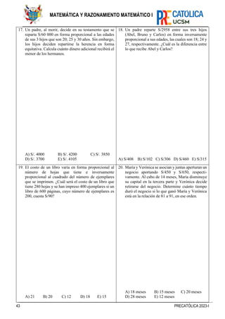 43 PRECATÓLICA 2023-I
MATEMÁTICA Y RAZONAMIENTO MATEMÁTICO I
17. Un padre, al morir, decide en su testamento que se
reparta S/60 000 en forma proporcional a las edades
de sus 3 hijos que son 20; 25 y 30 años. Sin embargo,
los hijos deciden repartirse la herencia en forma
equitativa. Calcula cuánto dinero adicional recibirá el
menor de los hermanos.
A) S/. 4000 B) S/. 4200 C) S/. 3850
D) S/. 3700 E) S/. 4105
18. Un padre reparte S/2958 entre sus tres hijos
(Abel, Bruno y Carlos) en forma inversamente
proporcional a sus edades, las cuales son 18; 24 y
27, respectivamente. ¿Cuál es la diferencia entre
lo que recibe Abel y Carlos?
A) S/408 B) S/102 C) S/306 D) S/460 E) S/315
19. El costo de un libro varía en forma proporcional al
número de hojas que tiene e inversamente
proporcional al cuadrado del número de ejemplares
que se imprimen. ¿Cuál será el costo de un libro que
tiene 280 hojas y se han impreso 400 ejemplares si un
libro de 600 páginas, cuyo número de ejemplares es
200, cuesta S/90?
A) 21 B) 20 C) 12 D) 18 E) 15
20. María y Verónica se asocian y juntas aperturan un
negocio aportando S/450 y S/650, respecti-
vamente. Al cabo de 14 meses, María disminuye
su capital en la tercera parte y Verónica decide
retirarse del negocio. Determine cuánto tiempo
duró el negocio si lo que ganó María y Verónica
está en la relación de 81 a 91, en ese orden.
A) 18 meses B) 15 meses C) 20 meses
D) 28 meses E) 12 meses
 