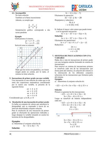 46 PRECATÓLICA 2023 - I
MATEMÁTICA Y RAZONAMIENTO
MATEMÁTICO I
4.2. Incompatible
No tiene solución
También se le llama inconsistente
Además, se cumple que:
𝑎
𝑚
=
𝑏
𝑛
≠
𝑐
𝑝
Interpretación gráfica: corresponde a dos
rectas paralelas
Ejemplo
Gráficamente el sistema:
{
𝑥 − 𝑦 = 3 … (1)
𝑥 − 𝑦 = 5 … (2)
Sería tal como se muestra:
Dado que las rectas son paralelas y no tienen
ningún punto en común, por lo tanto, el
sistema no tiene solución.
5. Inecuaciones de primer grado con una variable
Una inecuación es una relación de orden que se da
entre dos expresiones matemáticas considerando
por lo menos una variable, se presenta de la
siguiente forma:
𝑎𝑥 + 𝑏 ≥ 0
𝑎𝑥 + 𝑏 ≤ 0
𝑎𝑥 + 𝑏 < 0
𝑎𝑥 + 𝑏 > 0
Considerando que: a; bR, a  0
6. Resolución de una inecuación de primer grado
Es hallar un conjunto de valores que satisfacen la
desigualdad, que es expresado a través de un
intervalo denominado conjunto solución.
Para la resolución de una inecuación de primer
grado se efectuarán las operaciones indicadas y
luego despejar la variable tomando en cuenta los
teoremas de las desigualdades.
Ejemplos
a) Determinar el conjunto solución de:
3𝑥 − 12 ≤ 4(𝑥 − 7)
Solución:
3𝑥 − 12 ≤ 4(𝑥 − 7)
Efectuamos la operación:
3𝑥 − 12 ≤ 4𝑥 − 28
Despejamos y reducimos:
16 ≤ 𝑥
∴ 𝑥 ∈ [16; +∞[
b) Indicar el mayor valor entero que puede tomar
x en la siguiente inecuación:
3𝑥 + (𝑥 − 3)2
> (𝑥 − 5)(𝑥 + 3)
Solución:
3𝑥 + (𝑥 − 3)2
> (𝑥 − 5)(𝑥 + 3)
Efectuamos las operaciones:
3𝑥 + 𝑥2
− 6𝑥 + 9 > 𝑥2
− 2𝑥 − 15
Reducimos:
24 > 𝑥
∴ 𝑥 ∈ ]−∞; 24[
→ 𝑥 = 23
7. SISTEMAS DE INECUACIONES CON UNA
VARIABLE
Dadas dos o más de inecuaciones de primer grado
con una incógnita estarían formando un sistema de
inecuaciones.
Para resolver un sistema de inecuaciones primero
se resuelven cada una de las inecuaciones que
forma parte del sistema y la solución del sistema es
la intersección de los diferentes conjuntos
soluciones de las inecuaciones que formaron parte
del sistema.
Ejemplos
a) Determinar el conjunto solución de:
−2(5 − 𝑥) + 8 < 3𝑥 + 5(𝑥 − 4) ≤ 15 + 𝑥
Solución
Primero se generan las dos inecuaciones
−2(5 − 𝑥) + 8 < 3𝑥 + 5(𝑥 − 4)
3𝑥 + 5(𝑥 − 4) ≤ 15 + 𝑥
Luego se resuelven de manera independiente
cada una:
−2(5 − 𝑥) + 8 < 3𝑥 + 5(𝑥 − 4)
−10 + 2𝑥 + 8 < 3𝑥 + 5𝑥 − 20
18 < 6𝑥
3 < 𝑥 CS 1
−∞ 3 + ∞
3𝑥 + 5(𝑥 − 4) ≤ 15 + 𝑥
3𝑥 + 5𝑥 − 20 ≤ 15 + 𝑥
7𝑥 ≤ 35
𝑥 ≤ 5 CS 2
 