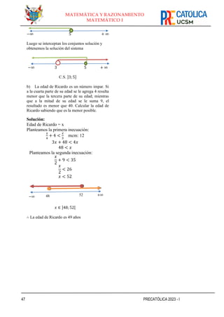 47 PRECATÓLICA 2023 - I
MATEMÁTICA Y RAZONAMIENTO
MATEMÁTICO I
−∞ 5 + ∞
Luego se interceptan los conjuntos solución y
obtenemos la solución del sistema
−∞ 3 5 + ∞
C.S. ]3; 5]
b) La edad de Ricardo es un número impar. Si
a la cuarta parte de su edad se le agrega 4 resulta
menor que la tercera parte de su edad; mientras
que a la mitad de su edad se le suma 9, el
resultado es menor que 40. Calcular la edad de
Ricardo sabiendo que es la menor posible.
Solución:
Edad de Ricardo = x
Planteamos la primera inecuación:
𝑥
4
+ 4 <
𝑥
3
mcm: 12
3𝑥 + 48 < 4𝑥
48 < 𝑥
Planteamos la segunda inecuación:
𝑥
2
+ 9 < 35
𝑥
2
< 26
𝑥 < 52
𝑥 ∈ ]48; 52[
∴ La edad de Ricardo es 49 años
48 52
−∞ +∞
 