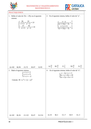 48 PRECATÓLICA 2023 - I
MATEMÁTICA Y RAZONAMIENTO
MATEMÁTICO I
PRACTIQUEMOS
1. Hallar el valor de 15𝑥 − 29𝑦 en el siguiente
sistema:
{
36
𝑥 + 3
+
14
𝑦 − 2
= 13
−
17
𝑥 + 3
−
42
𝑦 − 2
= 14
A) 102 B) 98 C) 72 D) 87 E) 92
2. En el siguiente sistema, hallar el valor de “y”.
{
𝑥 − 𝑦
(𝑥 + 3)(𝑦 − 3)
=
7
3
𝑥 + 𝑦 + 6
(𝑥 + 3)(𝑦 − 3)
=
1
3
A)
12
5
B)
13
3
C)
7
2
D)
15
4
E)
11
6
3. Dado el siguiente sistema:
{
𝑥 + 𝑦 = 5
𝑦 + 𝑧 = 9
𝑥 + 𝑧 = −2
Calcular 𝑀 = 𝑧3
+ (𝑥 − 𝑦)2
A) 102 B) 26 C) 122 D) 47 E) 214
4. En el siguiente sistema, hallar el valor de “x”.
{
𝑥 − 2𝑦 + 𝑧 = 3
4𝑥 + 𝑦 + 8𝑧 = 18
2𝑥 + 2𝑦 + 5𝑧 = 9
A) 10 B) 2 C) -7 D) 9 E) -3
 