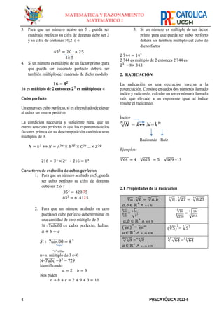 4 PRECATÓLICA 2023-I
MATEMÁTICA Y RAZONAMIENTO
MATEMÁTICO I
3. Para que un número acabo en 5 ; pueda ser
cuadrado prefecto su cifra de decenas debe ser 2
y su cifra de centenas : 0;2 ó 6
452
= 20 × 25
4× 5
4. Si un número es múltiplo de un factor primo ;para
que pueda ser cuadrado perfecto deberá ser
también múltiplo del cuadrado de dicho modulo
𝟏𝟔 = 𝟒𝟐
16 es múltiplo de 2 entonces 𝟐𝟐
es múltiplo de 4
Cubo perfecto
Un entero es cubo perfecto, si es el resultado de elevar
al cubo, un entero positivo.
La condición necesaria y suficiente para, que un
entero sea cubo perfecto, es que los exponentes de los
factores primos de su descomposición canónica sean
múltiplos de 3.
𝑁 = 𝑘3
⟺ 𝑁 = 𝐴3𝛼
× 𝐵3𝛽
× 𝐶3𝛾
… × 𝑍3𝜙
216 = 33
× 23
→ 216 = 63
Caracteres de exclusión de cubos perfectos
1. Para que un número acabado en 5 , pueda
ser cubo perfecto su cifra de decenas
debe ser 2 ó 7
352
= 428 75
852
= 614125
2. Para que un número acabado en cero
pueda ser cubo perfecto debe terminar en
una cantidad de cero múltiplo de 3
Si : 7𝑎𝑏𝑐00
̅̅̅̅̅̅̅̅̅̅ es cubo perfecto, hallar:
𝑎 + 𝑏 + 𝑐
𝑆𝑖 ∶ 7𝑎𝑏𝑐00
̅̅̅̅̅̅̅̅̅̅ = 𝑘3
“n” cifras
n= s múltiplo de 3 c=0
N=7𝑎𝑏𝑐
̅̅̅̅̅̅̅ =93
= 729
Identificando:
𝑎 = 2 𝑏 = 9
Nos piden
𝑎 + 𝑏 + 𝑐 = 2 + 9 + 0 = 11
3. Si un número es múltiplo de un factor
primo para que pueda ser subo perfecto
deberá ser también múltiplo del cubo de
dicho factor
2 744 = 143
2 744 es múltiplo de 2 entonces 2 744 es
23
= 8× 343
2. RADICACIÓN
La radicación es una operación inversa a la
potenciación. Consiste en dados dos números llamado
índice y radicando, calcular un tercer número llamado
raíz, que elevado a un exponente igual al índice
resulte el radicando.
Índice
√𝑁
𝑛
= k↔ N=𝑘𝑛
Radicando Raíz
Ejemplos:
√64
3
= 4 √625
4
= 5 √169 =13
2.1 Propiedades de la radicación
√𝑎
𝑛
. √𝑏
𝑛
= √𝑎. 𝑏
𝑛
𝑎,𝑏 ∈ ℝ+
∧ 𝑛 ∈ ℕ
√8
3
. √27
3
= √8.27
3
√𝑎
𝑛
√𝑏
𝑛 = √
𝑎
𝑏
𝑛
;
𝑎,𝑏 ∈ ℝ+
∧ 𝑛 ∈ ℕ
√16
4
√256
4 = √
16
256
4
(√𝑎
𝑛
)
𝑚
= √𝑎𝑚
𝑛
𝑎 ∈ ℝ+
∧ 𝑛 , 𝑚 ∈ ℕ
(√5
3
)
2
= √52
3
√√𝑎
𝑛
𝑚
= √𝑎
𝑚.𝑛
𝑎 ∈ ℝ+
∧ 𝑛 , 𝑚 ∈ ℕ
√ √64
3
= √64
3.2
 