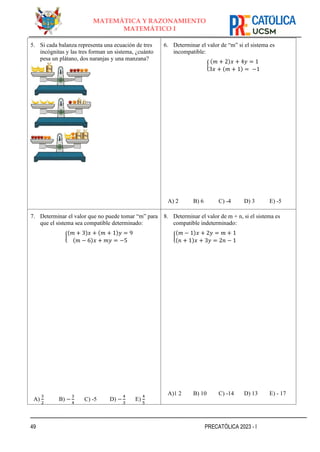49 PRECATÓLICA 2023 - I
MATEMÁTICA Y RAZONAMIENTO
MATEMÁTICO I
5. Si cada balanza representa una ecuación de tres
incógnitas y las tres forman un sistema, ¿cuánto
pesa un plátano, dos naranjas y una manzana?
6. Determinar el valor de “m” si el sistema es
incompatible:
{
(𝑚 + 2)𝑥 + 4𝑦 = 1
3𝑥 + (𝑚 + 1) = −1
A) 2 B) 6 C) -4 D) 3 E) -5
7. Determinar el valor que no puede tomar “m” para
que el sistema sea compatible determinado:
{
(𝑚 + 3)𝑥 + (𝑚 + 1)𝑦 = 9
(𝑚 − 6)𝑥 + 𝑚𝑦 = −5
A)
3
2
B) −
3
4
C) -5 D) −
4
3
E)
4
5
8. Determinar el valor de m + n, si el sistema es
compatible indeterminado:
{
(𝑚 − 1)𝑥 + 2𝑦 = 𝑚 + 1
(𝑛 + 1)𝑥 + 3𝑦 = 2𝑛 − 1
A)1 2 B) 10 C) -14 D) 13 E) - 17
 