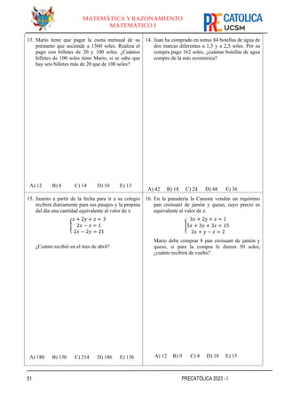 51 PRECATÓLICA 2023 - I
MATEMÁTICA Y RAZONAMIENTO
MATEMÁTICO I
13. Mario tiene que pagar la cuota mensual de su
préstamo que asciende a 1560 soles. Realiza el
pago con billetes de 20 y 100 soles. ¿Cuántos
billetes de 100 soles tiene Mario, si se sabe que
hay seis billetes más de 20 que de 100 soles?
A) 12 B) 8 C) 14 D) 10 E) 13
14. Juan ha comprado en tottus 84 botellas de agua de
dos marcas diferentes a 1,5 y a 2,5 soles. Por su
compra pago 162 soles, ¿cuántas botellas de agua
compro de la más económica?
A) 42 B) 18 C) 24 D) 48 E) 36
15. Juanito a partir de la fecha para ir a su colegio
recibirá diariamente para sus pasajes y la propina
del día una cantidad equivalente al valor de x
{
𝑥 + 2𝑦 + 𝑧 = 3
2𝑥 − 𝑧 = 1
2𝑥 − 2𝑦 = 21
¿Cuánto recibió en el mes de abril?
A) 180 B) 150 C) 214 D) 186 E) 136
16. En la panadería la Canasta venden un riquísimo
pan croissant de jamón y queso, cuyo precio es
equivalente al valor de z.
{
3𝑥 + 2𝑦 + 𝑧 = 1
5𝑥 + 3𝑦 + 3𝑧 = 15
2𝑥 + 𝑦 − 𝑧 = 2
Mario debe comprar 8 pan croissant de jamón y
queso, si para la compra le dieron 50 soles,
¿cuánto recibirá de vuelto?
A) 12 B) 9 C) 4 D) 18 E) 15
 