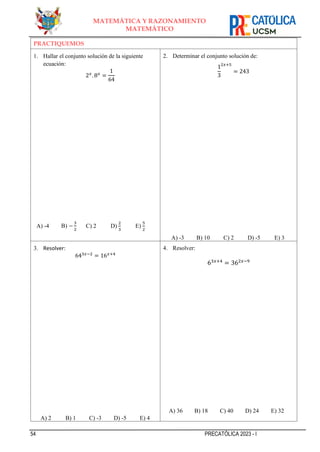 54 PRECATÓLICA 2023 - I
MATEMÁTICA Y RAZONAMIENTO
MATEMÁTICO
PRACTIQUEMOS
1. Hallar el conjunto solución de la siguiente
ecuación:
2𝑥
. 8𝑥
=
1
64
A) -4 B) −
3
2
C) 2 D)
2
3
E)
5
2
2. Determinar el conjunto solución de:
1
3
2𝑥+5
= 243
A) -3 B) 10 C) 2 D) -5 E) 3
3. Resolver:
643𝑥−2
= 16𝑥+4
A) 2 B) 1 C) -3 D) -5 E) 4
4. Resolver:
63𝑥+4
= 362𝑥−9
A) 36 B) 18 C) 40 D) 24 E) 32
 