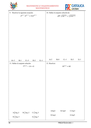 56 PRECATÓLICA 2023 - I
MATEMÁTICA Y RAZONAMIENTO
MATEMÁTICO
9. Resolver la siguiente ecuación:
24𝑥−2
. 42𝑥−3
= 5122𝑥−2
A)- 2 B) 1 C) -3 D) 2 E) -1
10. Hallar el conjunto solución de:
√6𝑥. √36𝑥+1
3
= √216𝑥+2
4
A) 2 B) 0 C) -1 D) 3 E) 1
11. Hallar el conjunto solución:
73𝑥+1
− 14 = 0
A)
1
2
log3 2 B)
1
3
log7 2 C)
1
7
log5 3
D)
1
3
log7 3 E)
1
5
log3 7
12. Resolver:
10𝑥+1
= 60
A)log5 B) log8 C) log3
D) log6 E) log9
 