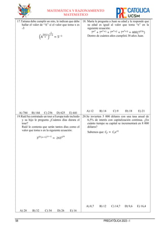 58 PRECATÓLICA 2023 - I
MATEMÁTICA Y RAZONAMIENTO
MATEMÁTICO
17.Tatiana debe cumplir un reto, le indican que debe
hallar el valor de “A” si el valor que toma x es
-3
(A
2x+1
4 )
1
2−x
= 5−1
A) 784 B) 144 C) 256 D) 625 E) 441
18. María le pregunta a Juan su edad y le responde que
su edad es igual al valor que toma “n” en la
siguiente ecuación:
7𝑛2
+ 7𝑛2+1
+ 7𝑛2+2
+ 7𝑛2+3
= 400(7576
)
Dentro de cuántos años cumplirá 38 años Juan.
A) 12 B) 14 C) 9 D) 18 E) 21
19.Raúl ha contratado un tour a Europa todo incluido
y su hijo le pregunta ¿Cuántos días durara el
tour?
Raúl le contesta que serán tantos días como el
valor que toma x en la siguiente ecuación:
356(𝑥−1)(𝑥−1)
= 243555
A) 28 B) 32 C) 34 D) 26 E) 16
20.Se invierten 5 000 dólares con una tasa anual de
6,5% de interés con capitalización continua. ¿En
cuánto tiempo su capital se incrementará en 8 000
dólares?
Sabemos que: 𝐶𝑓 = 𝐶𝑖𝑒𝑟𝑡
A) 8,7 B) 12 C) 14,7 D) 9,6 E) 16,4
 