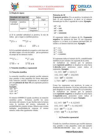 5 PRECATÓLICA 2023-I
MATEMÁTICA Y RAZONAMIENTO
MATEMÁTICO I
2.2 Regla de signos
Resultado del signo de
la raíz
Índice
par impar
Cantidad
subradical
positiva +
− +
negativa Cantidad
imaginaria
−
a) Si la cantidad subradical es positiva, la raíz de
índice par o impar es también positiva
√+
𝑝𝑎𝑟
= + √+
𝑖𝑚𝑝𝑎𝑟
=+
√16
4
= 2 √27
3
= 3
b) Si la cantidad subradical es negativa, solo tiene raíz
de índice impar; si la raíz de índice par no pertenece
al campo de los números reales.
√−
𝑖𝑚𝑝𝑎𝑟
= − √−
𝑝𝑎𝑟
∉ ℝ
√−64
3
= −4 √−16
4
∉ ℝ
3. Notación científica y exponencial
3.1 Notación científica
La notación científica nos permite escribir números
muy grandes o muy pequeños de forma abreviada.
Esta notación consiste simplemente en multiplicar
por una potencia de base 10 con exponente positivo
o negativo.
Ejemplo:
El número 0,00000123 puede escribirse en notación
científica como Evitamos escribir los ceros
decimales del número, lo que facilita tanto la lectura
como la escritura del mismo, reduciendo la
probabilidad de cometer erratas. Observa que existen
múltiples posibilidades de expresar el mismo
número, todas ellas igualmente válidas.
Potencias de 10
Exponente positivo: Si n es positivo, la potencia de
base 10 con exponente n, es decir, es el número
formado por la cifra 1 seguida de n ceros. Ejemplo:
El exponente indica el número de 0's. Exponente
negativo: La potencia de base 10 con exponente
negativo -n, es decir, es el número decimal 0,00...01
siendo n el número total de ceros. Ejemplo:
El exponente indica el número de 0's, contabilizando
también el cero situado a la izquierda de la coma.
Al multiplicar un número por la potencia
(con exponente positivo) se desplaza la coma hacia
la derecha tantas posiciones como indica el
exponente. Ejemplo:
Como los exponentes son positivos, la coma se
desplaza hacia la derecha. Si no hay suficientes cifras
para desplazar la coma, se añaden 0's (a la derecha).
Al multiplicar un número por la potencia
(con exponente negativo) se desplaza la coma hacia
la izquierda tantas posiciones como indica el
exponente (al cambiarle el signo). Ejemplo:
3.2 Notación exponencial
Cuando los científicos tenemos que escribir números
muy grandes o muy pequeños, como por ejemplo
3.000.000.000.000.000 (tres mil billones) o
 