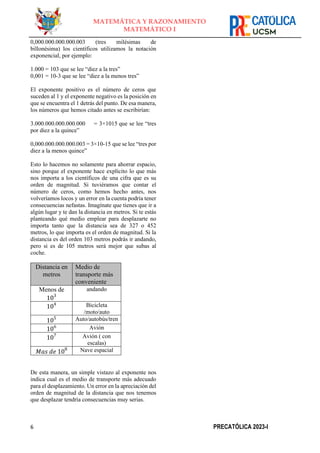6 PRECATÓLICA 2023-I
MATEMÁTICA Y RAZONAMIENTO
MATEMÁTICO I
0,000.000.000.000.003 (tres milésimas de
billonésima) los científicos utilizamos la notación
exponencial, por ejemplo:
1.000 = 103 que se lee “diez a la tres”
0,001 = 10-3 que se lee “diez a la menos tres”
El exponente positivo es el número de ceros que
suceden al 1 y el exponente negativo es la posición en
que se encuentra el 1 detrás del punto. De esa manera,
los números que hemos citado antes se escribirían:
3.000.000.000.000.000 = 3×1015 que se lee “tres
por diez a la quince”
0,000.000.000.000.003 = 3×10-15 que se lee “tres por
diez a la menos quince”
Esto lo hacemos no solamente para ahorrar espacio,
sino porque el exponente hace explícito lo que más
nos importa a los científicos de una cifra que es su
orden de magnitud. Si tuviéramos que contar el
número de ceros, como hemos hecho antes, nos
volveríamos locos y un error en la cuenta podría tener
consecuencias nefastas. Imagínate que tienes que ir a
algún lugar y te dan la distancia en metros. Si te estás
planteando qué medio emplear para desplazarte no
importa tanto que la distancia sea de 327 o 452
metros, lo que importa es el orden de magnitud. Si la
distancia es del orden 103 metros podrás ir andando,
pero si es de 105 metros será mejor que subas al
coche.
Distancia en
metros
Medio de
transporte más
conveniente
Menos de
103
andando
104 Bicicleta
/moto/auto
105 Auto/autobús/tren
106 Avión
107 Avión ( con
escalas)
𝑀𝑎𝑠 𝑑𝑒 108 Nave espacial
De esta manera, un simple vistazo al exponente nos
indica cual es el medio de transporte más adecuado
para el desplazamiento. Un error en la apreciación del
orden de magnitud de la distancia que nos tenemos
que desplazar tendría consecuencias muy serias.
 