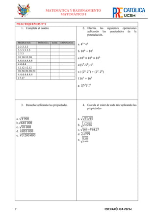 7 PRECATÓLICA 2023-I
MATEMÁTICA Y RAZONAMIENTO
MATEMÁTICO I
PRACTIQUEMOS N°1
1. Completa el cuadro
PRODUCTOS POTENCIA BASE EXPONENTE
2.2.2.2.2
5.5.5.5.5.5
7.7.7
10.10.10.10
8.8.8.8.8.8.8
4.4.4.4
12.12.12.12
20.20.20.20.20
4.4.4.4.4.4.4
17.17
2. Efectúa las siguientes operaciones
aplicando las propiedades de la
potenciación.
a. 45÷
43
b. 106
÷ 103
c.103
× 106
× 100
d.(57
. 53
). 54
e.( (26
. 27
) ÷ (22
. 28
)
f.167
÷ 167
g. [(53
)2]0
3. Resuelve aplicando las propiedades
a. √4 900
b.√640 000
c. √90 000
d. √810 000
4
e. √3 200 000
5
4. Calcula el valor de cada raíz aplicando las
propiedades
a. √√81√16
b. √√√256
c. √169 +√64.27
3
d. √√729
3
e. √
2 500
1 600
 