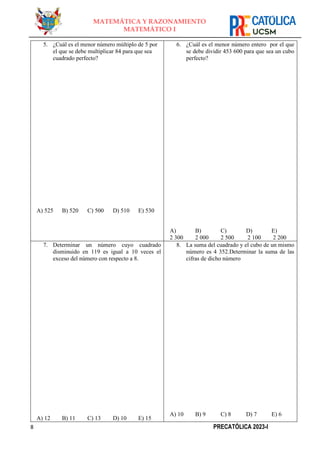 8 PRECATÓLICA 2023-I
MATEMÁTICA Y RAZONAMIENTO
MATEMÁTICO I
5. ¿Cuál es el menor número múltiplo de 5 por
el que se debe multiplicar 84 para que sea
cuadrado perfecto?
A) 525 B) 520 C) 500 D) 510 E) 530
6. ¿Cuál es el menor número entero por el que
se debe dividir 453 600 para que sea un cubo
perfecto?
A)
2 300
B)
2 000
C)
2 500
D)
2 100
E)
2 200
7. Determinar un número cuyo cuadrado
disminuido en 119 es igual a 10 veces el
exceso del número con respecto a 8.
A) 12 B) 11 C) 13 D) 10 E) 15
8. La suma del cuadrado y el cubo de un mismo
número es 4 352.Determinar la suma de las
cifras de dicho número
A) 10 B) 9 C) 8 D) 7 E) 6
 