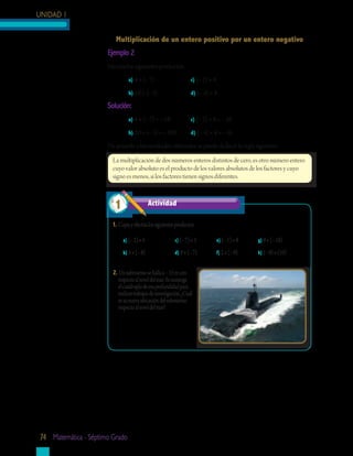 UNIDAD 1


                         Multiplicación	de	un	entero	positivo	por	un	entero	negativo
                      Ejemplo	2
                      Efectúa los siguientes productos:
                                a) 4 × (− 7)                       c) (− 2) × 8

                                b) 20 × (− 5)                      d) (− 4) × 4

                      Solución:
                                a) 4 × (− 7) = − 28                c) (− 2) × 8 = − 16

                                b) 20 × (− 5) = − 100              d) (− 4) × 4 = − 16

                      De acuerdo a los resultados obtenidos se puede deducir la regla siguiente:

                        La multiplicación de dos números enteros distintos de cero, es otro número entero
                        cuyo valor absoluto es el producto de los valores absolutos de los factores y cuyo
                        signo es menos, si los factores tienen signos diferentes.



                         1                  Actividad	

                        1.	Copia y efectúa los siguientes productos:

                             a) (− 2) × 4                 c) (− 7) × 3            e) (− 1) × 8   g) 9 × (− 10)

                             b)	5 × (− 8)                 d)	9 × (− 7)            f)	2 × (− 9)   h) (− 9) × (10)


                        2.	Un submarino se halla a – 15 m con
                           respecto al nivel del mar. Se sumerge
                           el cuádruplo de esa profundidad para
                           realizar trabajos de investigación. ¿Cuál
                           es su nueva ubicación del submarino
                           respecto al nivel del mar?




74 matemática - séptimo grado
 