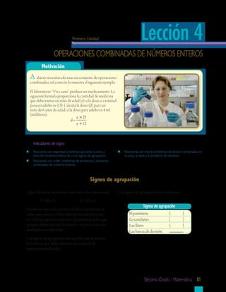 Primera Unidad                                Lección 4
                   operaciones combinadas de números enteros
          Motivación
  A diario necesitas efectuar un conjunto de operaciones
  combinadas, tal como te lo muestra el siguiente ejemplo.

  El laboratorio “Viva sano” produce un medicamento. La
  siguiente fórmula proporciona la cantidad de medicina
  que debe tomar un niño de edad (e) si la dosis o cantidad
  para un adulto es (D). Calcula la dosis (d) para un
  niño de 6 años de edad, si la dosis para adulto es 4 ml
  (mililitros).
                                  e×D
                              d=
                                  e + 12



    Indicadores	de	logro:
    resolverás con seguridad problemas aplicando la suma y         resolverás con interés problemas de división combinada con
    resta de números enteros sin y con signos de agrupación.       la suma, la resta y el producto de números.
    resolverás con orden problemas de productos y divisiones
    combinadas de números enteros.



                                              Signos	de	agrupación

¿Qué diferencia encuentras entre estas dos expresiones?        Los signos de agrupación más usados son:
         5 + (4 × 3)                  (5 + 4) × 3
                                                                                 Signos	de	agrupación
Puedes ver que en la primera de ellas, el paréntesis te
indica que primero debes efectuar la multiplicación                   El paréntesis                 (         )
4 × 3. En la segunda expresión, el paréntesis indica que              Lo corchetes                  [         ]
primero debes efectuar la suma 5 + 4, por lo tanto los                Las llaves                    {         }
resultados son diferentes.                                            Las barras de división
Los signos de agrupación son aquellos que te indican
la forma en que debes efectuar un conjunto de
operaciones indicadas.




                                                                                 séptimo grado - matemática 81
 