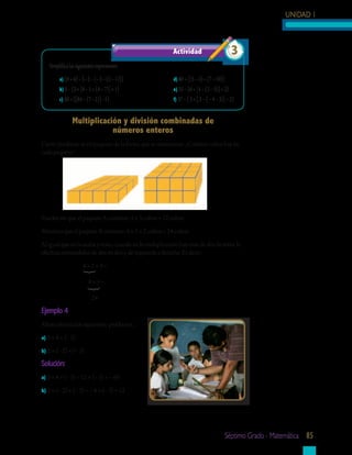 UNIDAD 1



                                                          Actividad	                        3
   Simplifica las siguientes expresiones:
        a) (6 + 4) − {− 2 − [− 3 − (2 − 1)]}              d) 40 + [(5 − 3) − (7 − 10)]
        b) 5 − {3 + [6 − 5 + (4 − 7)] + 1}                e) 35 − {6 + [4 − (3 − 5)] + 2}
        c) 30 + {[84 − (7 − 2)] −1}                       f) 37 − { 5 + [ 2 − ( − 4 − 3)] − 2}


               Multiplicación	y	división	combinadas	de		
                           números	enteros
Cierto producto se empaqueta de la forma que te mostramos. ¿Cuántos cubos hay en
cada paquete?




Puedes ver que el paquete A contiene: 4 × 3 cubos = 12 cubos
Mientras que el paquete B contiene: 4 × 3 × 2 cubos = 24 cubos
Al igual que en la suma y resta, cuando en la multiplicación hay más de dos factores, la
efectúas tomándolos de dos en dos y de izquierda a derecha. Es decir:
                     4×2×3=
                     { {




                        8×3=

                          24
Ejemplo	4
Ahora efectúa los siguientes productos.
a) 3 × 4 × (− 5)

b) 2 × (− 2) × (− 3)

Solución:
a) 3 × 4 × (− 5) = 12 × (− 5) = − 60

b) 2 × (− 2) × (− 3) = − 4 × (− 3) = 12




                                                                                         séptimo grado - matemática 85
 
